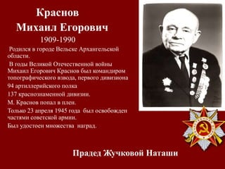 Прадед Жучковой Наташи
Краснов
Михаил Егорович
1909-1990
Родился в городе Вельске Архангельской
области.
В годы Великой Отечественной войны
Михаил Егорович Краснов был командиром
топографического взвода, первого дивизиона
94 артиллерийского полка
137 краснознаменной дивизии.
М. Краснов попал в плен.
Только 23 апреля 1945 года был освобожден
частями советской армии.
Был удостоен множества наград.
 