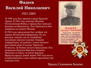 Фадеев
Василий Николаевич
1921-2003
В 1940 году был призван в ряды Красной
Армии. В 1941 году началась Великая
Отечественная Война, и прадед был зачислен
рядовым на бронепоезд. Этот бронепоезд был
направлен на защиту Москвы.
В 1943 году прадедушка был отобран для
охраны Ялтинской конференции. По его
рассказу, именно там он попробовал
настоящую мясную тушенку. Охраняя
конференцию, он воочию с очень близкого
расстояния видел Сталина, Черчилля,
Рузвельта. За боевые заслуги прадедушка был
награжден Орденом Красного знамени,
Медалью за отвагу, за взятие Берлина.
Вернулся прадед домой зимой 1945 года после
штурма Берлина и день победы праздновал уже
в родном селе.
Прадед Cенникова Вадима
 