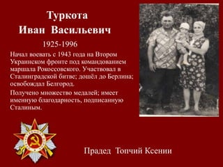 Туркота
Иван Васильевич
1925-1996
Начал воевать с 1943 года на Втором
Украинском фронте под командованием
маршала Рокоссовского. Участвовал в
Сталинградской битве; дошёл до Берлина;
освобождал Белгород.
Получено множество медалей; имеет
именную благодарность, подписанную
Сталиным.
Прадед Топчий Ксении
 
