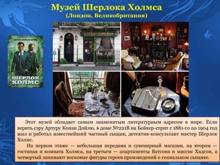 Музей Шерлока Холмса
(Лондон, Великобритания)
Этот музей обладает самым знаменитым литературным адресом в мире. Если
верить сэру Артуру Конан Дойлю, в доме №221B на Бейкер-стрит с 1881-го по 1904 год
жил и работал известнейший частный сыщик, детектив-консультант мистер Шерлок
Холмс.
На первом этаже — небольшая передняя и сувенирный магазин, на втором —
гостиная и комната Холмса, на третьем — апартаменты Ватсона и миссис Хадсон, а
четвертый занимают восковые фигуры героев произведений о гениальном сыщике.
 