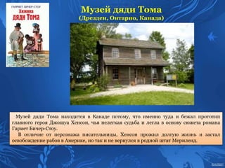 Музей дяди Тома
(Дрезден, Онтарио, Канада)
Музей дяди Тома находится в Канаде потому, что именно туда и бежал прототип
главного героя Джошуа Хенсон, чья нелегкая судьба и легла в основу сюжета романа
Гариет Бичер-Стоу.
В отличие от персонажа писательницы, Хенсон прожил долгую жизнь и застал
освобождение рабов в Америке, но так и не вернулся в родной штат Мериленд.
 