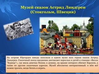 На острове Юргорден шведы поселили в одном музее всех героев сказок Астрид
Линдгрен. Сказочный поезд ежедневно доставляет взрослых и детей к станции «Вилла
"Курица"», где жила девочка Пеппи; к домику, на крыше которого обитает Карлсон, а
также по другим сказочным адресам. Музей абсолютно интерактивный: в нём всё
можно трогать, везде бегать и играть.
Музей сказок Астрид Линдгрен
(Стокгольм, Швеция)
 