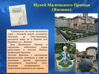 Музей Маленького Принца
(Япония)
Удивительно, но музей маленького
героя с большой душой, созданного
Антуаном де Сент-Экзюпери,
находится вовсе не в Париже или
Провансе, а в… Японии.
Дом Маленького Принца в
окружении небольшого парка
расположен в поселок Хаконе,
префектуры Канагава.
Кусочек Франции с настоящими
французскими домиками и кафе из
довоенных времен приглашает
поклонников творчества Сент-
Экзюпери познакомиться с
творчеством писателя и его героем.
 