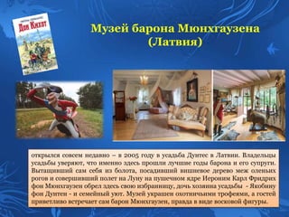 Музей барона Мюнхгаузена
(Латвия)
открылся совсем недавно – в 2005 году в усадьба Дунтес в Латвии. Владельцы
усадьбы уверяют, что именно здесь прошли лучшие годы барона и его супруги.
Вытащивший сам себя из болота, посадивший вишневое дерево меж оленьих
рогов и совершивший полет на Луну на пушечном ядре Иероним Карл Фридрих
фон Мюнхгаузен обрел здесь свою избранницу, дочь хозяина усадьбы - Якобину
фон Дунтен - и семейный уют. Музей украшен охотничьими трофеями, а гостей
приветливо встречает сам барон Мюнхгаузен, правда в виде восковой фигуры.
 