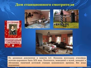 Дом станционного смотрителя
По архивным документам и повести А.С. Пушкина воссоздана атмосфера
почтово-дорожного быта ХIХ века. Посетитель, вошедший в музей, попадает в
обстановку типичной почтовой станции пушкинского времени. Все вещи
подлинные.
 