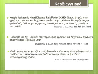 Καρδιαγγειακά
 Kuopio Ischaemic Heart Disease Risk Factor (KIHD) Study: ↑ πρόσληψη
φρούτων, μούρων και λαχανικών συνδέεται με ↓ κίνδυνο θνησιμότητας σε
φινλανδούς άνδρες μέσης ηλικίας. Δίαιτες πλούσιες σε φυτικές τροφές 
μακροζωία.
 Ποσότητα και όχι Ποικιλία: στην πρόσληψη φρούτων και λαχανικών συνδέεται
σημαντικά με ↓ κίνδυνο CHD.
Rissanen et al. J. Nutr. 133: 199–204, 2003
Bhupathiraju et al. Am J Clin Nutr. 2013 Dec; 98(6): 1514–1523
 Αντίστροφη σχέση μεταξύ αντιοξειδωτικών πλάσματος και καρδιαγγειακών
παθήσεων. ↓ πρόσληψη αντιοξειδωτικών σχετίζεται με ↑ κίνδυνο
καρδιαγγειακής νόσου.
Murr et al. Atherosclerosis. 2009 Feb;202(2):543-9
 