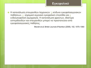  Η κατανάλωση σταυρανθών λαχανικών: ↓ κίνδυνο εγκεφαλοαγγειακών
παθήσεων, ↓ ισχαιμικό αγγειακό εγκεφαλικό επεισόδιο και ↓
ενδοεγκεφαλική αιμορραγία. Η κατανάλωση φρούτων, ιδιαίτερα
εσπεριδοειδών και σταυρανθών μπορεί να προστατεύσει από
εγκεφαλοαγγειακές παθήσεις.
Εγκεφαλικό
Mizrahi et al. British Journal of Nutrition (2009), 102, 1075–1083
 