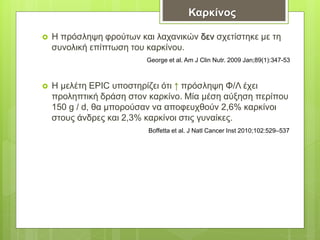  Η πρόσληψη φρούτων και λαχανικών δεν σχετίστηκε με τη
συνολική επίπτωση του καρκίνου.
 Η μελέτη EPIC υποστηρίζει ότι ↑ πρόσληψη Φ/Λ έχει
προληπτική δράση στον καρκίνο. Μία μέση αύξηση περίπου
150 g / d, θα μπορούσαν να αποφευχθούν 2,6% καρκίνοι
στους άνδρες και 2,3% καρκίνοι στις γυναίκες.
Καρκίνος
George et al. Am J Clin Nutr. 2009 Jan;89(1):347-53
Boffetta et al. J Natl Cancer Inst 2010;102:529–537
 