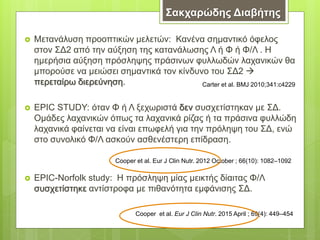  Μετανάλυση προοπτικών μελετών: Κανένα σημαντικό όφελος
στον ΣΔ2 από την αύξηση της κατανάλωσης Λ ή Φ ή Φ/Λ . Η
ημερήσια αύξηση πρόσληψης πράσινων φυλλωδών λαχανικών θα
μπορούσε να μειώσει σημαντικά τον κίνδυνο του ΣΔ2 
περεταίρω διερεύνηση.
 EPIC STUDY: όταν Φ ή Λ ξεχωριστά δεν συσχετίστηκαν με ΣΔ.
Ομάδες λαχανικών όπως τα λαχανικά ρίζας ή τα πράσινα φυλλώδη
λαχανικά φαίνεται να είναι επωφελή για την πρόληψη του ΣΔ, ενώ
στο συνολικό Φ/Λ ασκούν ασθενέστερη επίδραση.
 EPIC-Norfolk study: Η πρόσληψη μίας μεικτής δίαιτας Φ/Λ
συσχετίστηκε αντίστροφα με πιθανότητα εμφάνισης ΣΔ.
Carter et al. BMJ 2010;341:c4229
Cooper et al. Eur J Clin Nutr. 2012 October ; 66(10): 1082–1092
Cooper et al. Eur J Clin Nutr. 2015 April ; 69(4): 449–454
Σακχαρώδης Διαβήτης
 