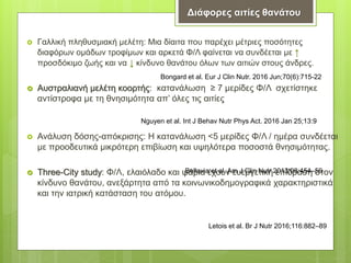  Γαλλική πληθυσμιακή μελέτη: Μια δίαιτα που παρέχει μέτριες ποσότητες
διαφόρων ομάδων τροφίμων και αρκετά Φ/Λ φαίνεται να συνδέεται με ↑
προσδόκιμο ζωής και να ↓ κίνδυνο θανάτου όλων των αιτιών στους άνδρες.
 Αυστραλιανή μελέτη κοορτής: κατανάλωση ≥ 7 μερίδες Φ/Λ σχετίστηκε
αντίστροφα με τη θνησιμότητα απ’ όλες τις αιτίες
 Ανάλυση δόσης-απόκρισης: Η κατανάλωση <5 μερίδες Φ/Λ / ημέρα συνδέεται
με προοδευτικά μικρότερη επιβίωση και υψηλότερα ποσοστά θνησιμότητας.
 Three-City study: Φ/Λ, ελαιόλαδο και ψάρια έχουν ευεργετική επίδραση στον
κίνδυνο θανάτου, ανεξάρτητα από τα κοινωνικοδημογραφικά χαρακτηριστικά
και την ιατρική κατάσταση του ατόμου.
Bongard et al. Eur J Clin Nutr. 2016 Jun;70(6):715-22
Nguyen et al. Int J Behav Nutr Phys Act. 2016 Jan 25;13:9
Bellavia et al. Am J Clin Nutr 2013;98:454–59
Letois et al. Br J Nutr 2016;116:882–89
Διάφορες αιτίες θανάτου
 
