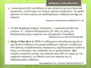  ↑ κατανάλωση Φ/Λ συνδέθηκε με μια μέτρια αν και μη στατιστικά
σημαντική ↓ ανάπτυξης των κύριων χρόνιων ασθενειών. Τα οφέλη
φαίνεται να είναι κυρίως για καρδιαγγειακές παθήσεις και όχι για
καρκίνο.
 10.000 Νορβηγοί άνδρες/ 4 δεκαετίες: ↑ κατανάλωση Φ/Λ και
μούρων  ↓ κίνδυνο θνησιμότητας απ’ όλες τις αιτίες και
θνησιμότητας λόγω καρκίνου και εγκεφαλικού επεισοδίου
 Study of Men Born in 1913: Η καθημερινή κατανάλωση φρούτων
έχει θετική επίδραση στη μακροπρόθεσμη επιβίωση ανεξάρτητα
από άλλους παραδοσιακούς παράγοντες καρδιαγγειακού κινδύνου
όπως το κάπνισμα, την υπέρταση και τη χοληστερόλη. Δεν
υπήρξε συσχέτιση μεταξύ της κατανάλωσης Φ/Λ σε σχέση με την
εμφάνιση καρκίνου, τον θάνατο από τον καρκίνο και τις
καρδιαγγειακές παθήσεις.
Διάφορες αιτίες θανάτου
Hung et al. J Natl Cancer Inst 2004;96:1577– 84
Hjartaker et al. Eur J Nutr 2015;54:599–608
Strandhagenet al. Eur J Clin Nutr. 2000 Apr;54(4):337-41
 
