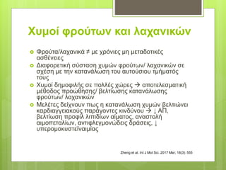 Χυμοί φρούτων και λαχανικών
 Φρούτα/λαχανικά ≠ με χρόνιες μη μεταδοτικές
ασθένειες
 Διαφορετική σύσταση χυμών φρούτων/ λαχανικών σε
σχέση με την κατανάλωση του αυτούσιου τμήματός
τους
 Χυμοί δημοφιλής σε πολλές χώρες  αποτελεσματική
μέθοδος προώθησης/ βελτίωσης κατανάλωσης
φρούτων/ λαχανικών
 Μελέτες δείχνουν πως η κατανάλωση χυμών βελτιώνει
καρδιαγγειακούς παράγοντες κινδύνου  ↓ ΑΠ,
βελτίωση προφίλ λιπιδίων αίματος, αναστολή
αιμοπεταλίων, αντιφλεγμονώδεις δράσεις, ↓
υπερομοκυστεϊναιμίας
Zheng et al. Int J Mol Sci. 2017 Mar; 18(3): 555
 