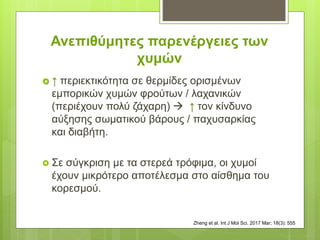 Ανεπιθύμητες παρενέργειες των
χυμών
 ↑ περιεκτικότητα σε θερμίδες ορισμένων
εμπορικών χυμών φρούτων / λαχανικών
(περιέχουν πολύ ζάχαρη)  ↑ τον κίνδυνο
αύξησης σωματικού βάρους / παχυσαρκίας
και διαβήτη.
 Σε σύγκριση με τα στερεά τρόφιμα, οι χυμοί
έχουν μικρότερο αποτέλεσμα στο αίσθημα του
κορεσμού.
Zheng et al. Int J Mol Sci. 2017 Mar; 18(3): 555
 