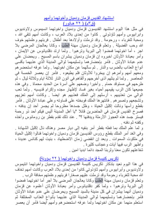 ‫القديس‬ ‫استشهاد‬‫وأمهم‬ ‫وأخوتهما‬ ‫ودميان‬ ‫قزمان‬
‫(ق‬3( )‫م‬22)‫هـاتور‬
‫والونديوس‬ ‫انسيموس‬ ‫واخوتهما‬ ‫ودميان‬ ‫قزمان‬ ‫القديسون‬ ‫استشهد‬ ‫اليوم‬ ‫هذا‬ ‫مثل‬ ‫في‬
، ‫هللا‬ ‫تتقي‬ ‫أمهم‬ ‫وكانت‬ ، ‫العرب‬ ‫بالد‬ ‫إحدى‬ ‫من‬ ‫كانوا‬ . ‫ثاؤذوتي‬ ‫وأمهم‬ ‫وابرابيوس‬
‫فرب‬ . ‫أطفال‬ ‫بعد‬ ‫وأوالدها‬ ‫ترملت‬ ‫وقد‬ . ‫ورحومة‬ ، ‫للغرباء‬ ‫ومحبة‬‫خوف‬ ‫وعلمتهم‬ ‫تهم‬
‫مهنة‬ ‫ودميان‬ ‫قزمان‬ ‫وتعلم‬ . ‫الفضيلة‬ ‫وحب‬ ‫هللا‬‫الطب‬‫بال‬ ‫المرضي‬ ‫يعالجان‬ ‫وكانا‬ ،
، ‫اإليمان‬ ‫عن‬ ‫دقلديانوس‬ ‫ارتد‬ ‫ولما‬ . ‫وترهبوا‬ ‫البرية‬ ‫إلى‬ ‫فمضوا‬ ‫اخوتهما‬ ‫أما‬ ، ‫اجر‬
‫علي‬ ‫ويحضان‬ . ‫المسيح‬ ‫باسم‬ ‫يبشران‬ ‫ودميان‬ ‫قزمان‬ ‫إن‬ ‫اخبروه‬ ‫األوثان‬ ‫بعبادة‬ ‫وأمر‬
‫األ‬ ‫عبادة‬ ‫عدم‬‫بأقسى‬ ‫عذبهما‬ ‫الذي‬ ‫المدينة‬ ‫لوالي‬ ‫وتسليمهما‬ ‫بإحضارهما‬ ‫فأمر‬ . ‫وثان‬
‫استحضرهم‬ ‫عرفه‬ ‫ولما‬ . ‫اخوتهما‬ ‫مكان‬ ‫عن‬ ‫سألهما‬ ‫ثم‬ . ‫والنار‬ ‫بالضرب‬ ‫العذاب‬ ‫أنواع‬
‫في‬ ‫الخمسة‬ ‫يعصر‬ ‫إن‬ ‫فأمر‬ . ‫يطيعوه‬ ‫فلم‬ ‫لألوثان‬ ‫يبخروا‬ ‫إن‬ ‫وأمرهم‬ ‫أمهم‬ ‫ومعهم‬
‫وألقاهم‬ ‫أخرجهم‬ ‫آذى‬ ‫ينلهم‬ ‫لم‬ ‫ولما‬ . ‫المعاصر‬‫ثم‬ ، ‫ليال‬ ‫وثالثة‬ ‫ايام‬ ‫ثالثة‬ ‫النار‬ ‫آتون‬ ‫في‬
‫هذه‬ ‫وفي‬ . ‫محماة‬ ‫الحديد‬ ‫من‬ ‫آسرة‬ ‫علي‬ ‫وضعهم‬ ‫وأخيرا‬ . ‫حمام‬ ‫مستوقد‬ ‫في‬ ‫طرحهم‬
‫تعب‬ ‫ولما‬ . ‫قديسيه‬ ‫وإكرام‬ ‫مجده‬ ‫إلظهار‬ ‫فساد‬ ‫بغير‬ ‫أحياء‬ ‫يقيمهم‬ ‫الرب‬ ‫كان‬ ‫جميعها‬
‫تع‬ ‫أمهم‬ ‫وكانت‬ . ‫ايضا‬ ‫هو‬ ‫فعذبهم‬ ‫الملك‬ ‫إلى‬ ‫أرسلهم‬ ، ‫تعذيبهم‬ ‫من‬ ‫الوالي‬‫زيهم‬
‫فأمر‬ . ‫األوثان‬ ‫عبادة‬ ‫وعلي‬ ‫قساوته‬ ‫علي‬ ‫فوبخته‬ ‫الملك‬ ‫فانتهرها‬ . ‫وتصبرهم‬ ‫وتشجعهم‬
، ‫يدفنه‬ ‫إن‬ ‫أحد‬ ‫يجسر‬ ‫لم‬ ‫مطروحا‬ ‫جسدها‬ ‫وظل‬ ، ‫الحياة‬ ‫إكليل‬ ‫ونالت‬ ‫رأسها‬ ‫بقطع‬
‫رحمة‬ ‫ذو‬ ‫أحد‬ ‫فيكم‬ ‫أليس‬ ‫المدينة‬ ‫أهل‬ ‫"يا‬ ‫قائال‬ ‫الحاضرين‬ ‫في‬ ‫قزمان‬ ‫القديس‬ ‫فصرخ‬
‫األرملة‬ ‫العجوز‬ ‫هذه‬ ‫جسد‬ ‫فيستر‬‫وأخذه‬ ‫رومانوس‬ ‫بن‬ ‫بقطر‬ ‫تقدم‬ ‫ذلك‬ ‫عند‬ . "‫؟‬ ‫ويدفنها‬
. ‫دفنه‬ ‫ثم‬ ‫وكفنه‬
. ‫الشهادة‬ ‫إكليل‬ ‫نال‬ ‫وهناك‬ ‫مصر‬ ‫ديار‬ ‫إلى‬ ‫بنفيه‬ ‫أمر‬ ‫بقطر‬ ‫فعله‬ ‫بما‬ ‫الملك‬ ‫علم‬ ‫لما‬ ‫و‬
‫الحياة‬ ‫إكليل‬ ‫فنالوا‬ ‫واخوتهما‬ ‫ودميان‬ ‫قزمان‬ ‫القديسين‬ ‫رؤوس‬ ‫بقطع‬ ‫الملك‬ ‫أمر‬ ‫الغد‬ ‫وفي‬
‫انقضي‬ ‫إن‬ ‫وبعد‬ . ‫السموات‬ ‫ملكوت‬ ‫في‬، ‫عديدة‬ ‫كنائس‬ ‫لهم‬ ‫بنيت‬ ، ‫االضطهاد‬ ‫زمان‬
. ‫كثيرة‬ ‫وعجائب‬ ‫آيات‬ ‫فيها‬ ‫الرب‬ ‫واظهر‬
. ‫امين‬ ‫ابديا‬ ‫دائما‬ ‫المجد‬ ‫ولربنا‬ ‫معنا‬ ‫تكون‬ ‫شفاعتهم‬
( ‫واخوتهما‬ ‫ودميان‬ ‫قزمان‬ ‫كنيسة‬ ‫تكريس‬22)‫بـؤونة‬
‫انتيموس‬ ‫واخوتهما‬ ‫ودميان‬ ‫قزمان‬ ‫القديسين‬ ‫كنيسة‬ ‫تكريس‬ ‫بتذكار‬ ‫نعيد‬ ‫اليوم‬ ‫هذا‬ ‫في‬
‫تخاف‬ ‫أمهم‬ ‫وكانت‬ ‫العرب‬ ‫بالد‬ ‫إحدى‬ ‫من‬ ‫كانوا‬ ‫ثاؤذوتي‬ ‫وأمهم‬ ‫وأبرابيوس‬ ‫والونديوس‬
. ‫الرب‬ ‫مخافة‬ ‫وعلمتهم‬ ‫فربتهم‬ ‫صغارا‬ ‫عليهم‬ ‫ترملت‬ ‫وقد‬ ‫رحومة‬ ‫للغرباء‬ ‫محبة‬ ‫هللا‬
‫مهنة‬ ‫ودميان‬ ‫قزمان‬ ‫وتعلم‬‫الطب‬‫وك‬‫فمضوا‬ ‫اخوتهما‬ ‫أما‬ ‫أجر‬ ‫بال‬ ‫المرضي‬ ‫يعالجان‬ ‫انا‬
‫قزمان‬ ‫عن‬ ‫أعلموه‬ ‫األوثان‬ ‫بعبادة‬ ‫وأمر‬ ‫دقلديانوس‬ ‫كفر‬ ‫ولما‬ ، ‫وترهبوا‬ ‫البرية‬ ‫إلى‬
‫األوثان‬ ‫عبادة‬ ‫عدم‬ ‫علي‬ ‫ويحرضان‬ ‫المسيح‬ ‫بالسيد‬ ‫مدينة‬ ‫كل‬ ‫في‬ ‫يبشران‬ ‫أنهما‬ ‫ودميان‬
‫ا‬ ‫بأنواع‬ ‫عذبهما‬ ‫الذي‬ ‫المدينة‬ ‫لوالي‬ ‫وتسليمهما‬ ‫بإحضارهما‬ ‫فأمر‬‫ثم‬ ‫المختلفة‬ ‫لعذاب‬
‫يعصر‬ ‫أن‬ ‫فأمر‬ ‫أيضا‬ ‫وأمهم‬ ‫استحضرهم‬ ‫عرفه‬ ‫ولما‬ ‫اخوتهما‬ ‫مكان‬ ‫عن‬ ‫منهما‬ ‫استعلم‬
 
