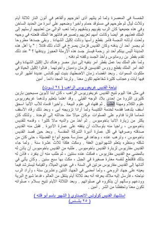 ‫أيام‬ ‫ثالثة‬ ‫النار‬ ‫أتون‬ ‫في‬ ‫وألقاهم‬ ‫أخرجهم‬ ‫آذى‬ ‫ينلهم‬ ‫لم‬ ‫ولما‬ ‫المعصرة‬ ‫في‬ ‫الخمسة‬
‫الساخن‬ ‫الحديد‬ ‫من‬ ‫أسرة‬ ‫علي‬ ‫وضعهم‬ ‫وأخيرا‬ ‫حمام‬ ‫مستوقد‬ ‫في‬ ‫طرحهم‬ ‫ثم‬ ‫ليال‬ ‫وثالث‬
‫ك‬ ‫جميعها‬ ‫هذه‬ ‫وفي‬‫إلى‬ ‫أرسلهم‬ ‫تعذيبهم‬ ‫من‬ ‫الوالي‬ ‫تعب‬ ‫ولما‬ ‫ويشفيهم‬ ‫يقويهم‬ ‫الرب‬ ‫ان‬
‫وجهه‬ ‫في‬ ‫فلعنته‬ ‫الملك‬ ‫فانتهرها‬ ‫وتصبرهم‬ ‫تعزيهم‬ ‫أمهم‬ ‫وكانت‬ ‫أيضا‬ ‫هو‬ ‫فعذبهم‬ ‫الملك‬
‫مطروحا‬ ‫جسدها‬ ‫وبقي‬ . ‫الشهادة‬ ‫إكليل‬ ‫ونالت‬ ‫رأسها‬ ‫بقطع‬ ‫فأمر‬ ‫النجسة‬ ‫أوثانه‬ ‫ولعنت‬
‫يصر‬ ‫قزمان‬ ‫القديس‬ ‫وكان‬ ‫يدفنه‬ ‫أن‬ ‫أحد‬ ‫يجسر‬ ‫لم‬‫هذه‬ ‫أهل‬ ‫يا‬ " : ‫قائال‬ ‫ذلك‬ ‫أثناء‬ ‫في‬ ‫خ‬
‫ذلك‬ ‫عند‬ " ‫؟‬ ‫ويدفنها‬ ‫العجوز‬ ‫األرملة‬ ‫هذه‬ ‫جسد‬ ‫فيستر‬ ‫رحمة‬ ‫ذو‬ ‫أحد‬ ‫بينكم‬ ‫أليس‬ ‫المدينة‬
. ‫دفنه‬ ‫ثم‬ ‫وكفنه‬ ‫الجسد‬ ‫وأخذ‬ ‫رومانوس‬ ‫بن‬ ‫بقطر‬ ‫تقدم‬
‫وفي‬ ‫الشهادة‬ ‫إكليل‬ ‫نال‬ ‫وهناك‬ ‫مصر‬ ‫ديار‬ ‫إلى‬ ‫بنفيه‬ ‫أمر‬ ‫بقطر‬ ‫عمل‬ ‫بما‬ ‫الملك‬ ‫علم‬ ‫ولما‬
‫المل‬ ‫أمر‬ ‫الغد‬‫في‬ ‫الحياة‬ ‫إكليل‬ ‫فنالوا‬ . ‫وأخوتهما‬ ‫ودميان‬ ‫قزمان‬ ‫القديسين‬ ‫رؤوس‬ ‫بقطع‬ ‫ك‬
‫الرب‬ ‫أظهر‬ ‫عديدة‬ ‫كنائس‬ ‫لهم‬ ‫بنيت‬ ‫االضطهاد‬ ‫زمان‬ ‫انقضاء‬ ‫وبعد‬ . ‫السموات‬ ‫ملكوت‬
‫آمين‬ . ‫دائما‬ ‫المجد‬ ‫ولربنا‬ . ‫معنا‬ ‫تكون‬ ‫شفاعتهم‬ ‫كثيرة‬ ‫وعجائب‬ ‫آيات‬ ‫فيها‬
( ‫الراهب‬ ‫غريغوريوس‬ ‫القديس‬ ‫نياحة‬24)‫تـــوت‬
‫ف‬‫بارين‬ ‫مسيحيين‬ ‫ألبوين‬ ‫ابنا‬ ‫كان‬ ، ‫الراهب‬ ‫غريغوريوس‬ ‫القديس‬ ‫تنيح‬ ‫اليوم‬ ‫هذا‬ ‫مثل‬ ‫ي‬
‫غريغوريوس‬ ‫ولدهما‬ ‫بتعليم‬ ‫اهتما‬ ‫وقد‬ . ‫القبلي‬ ‫الوجه‬ ‫بالد‬ ‫إحدى‬ ‫من‬ ‫الثروة‬ ‫كثيرى‬
‫ومهنة‬ ‫الكالم‬ ‫علوم‬‫الطب‬‫اسحق‬ ‫األنبا‬ ‫لألب‬ ‫قدماه‬ ‫وأخيرا‬ . ‫البيعة‬ ‫علوم‬ ‫في‬ ‫فقهاه‬ ‫ثم‬ .
‫لخدمة‬ ‫فقدمه‬ ‫بلدهما‬ ‫أسقف‬‫األسقف‬ ‫رقاه‬ ‫ذلك‬ ‫وبعد‬ ، ‫أبى‬ ‫تزويجه‬ ‫أرادا‬ ‫ولما‬ ‫الكنيسة‬
‫كان‬ ‫ولذلك‬ . ‫الوحدة‬ ‫إلى‬ ‫حداثته‬ ‫منذ‬ ‫مياال‬ ‫،وكان‬ ‫الصلوات‬ ‫على‬ ‫فداوم‬ ‫قارئا‬ ‫شماسا‬
‫للقديس‬ ‫وقدمه‬ ، ‫كثيرا‬ ‫ماال‬ ‫والديه‬ ‫من‬ ‫أخذ‬ ‫ثم‬ . ‫باخوميوس‬ ‫االنبا‬ ‫زيارة‬ ‫من‬ ‫يكثر‬
‫األ‬ ‫عمارة‬ ‫على‬ ‫ينفقه‬ ‫أن‬ ‫بتوسالت‬ ‫منه‬ ‫راجيا‬ ، ‫باخوميوس‬‫القديس‬ ‫منه‬ ‫فقبل‬ . ‫ديرة‬
‫القديس‬ ‫قصد‬ ‫حين‬ ‫وبعد‬ . ‫المقدسة‬ ‫الشركة‬ ‫أديرة‬ ‫عمارة‬ ‫كل‬ ‫في‬ ‫وصرفها‬ ‫صدقته‬
‫من‬ ‫كان‬ ‫حتى‬ ، ‫الفضيلة‬ ‫أنواع‬ ‫جميع‬ ‫ممارسة‬ ‫في‬ ‫وجاهد‬ ، ‫عنده‬ ‫وترهب‬ ، ‫باخوميوس‬
‫جاء‬ ‫ولما‬ . ‫سنة‬ ‫عشرة‬ ‫ثالث‬ ‫هكذا‬ ‫ومكث‬ . ‫العفة‬ ‫الشهوانيون‬ ‫يتعلم‬ ‫ومنظره‬ ‫شكله‬
‫لزيارة‬ ‫مقاريوس‬ ‫القديس‬‫له‬ ‫يأذن‬ ‫أن‬ ‫باخوميوس‬ ‫القديس‬ ‫من‬ ‫طلبه‬ . ‫باخوميوس‬ ‫القديس‬
‫له‬ ‫فأذن‬ ، ‫ينفرد‬ ‫أن‬ ‫منه‬ ‫طلب‬ ‫ثم‬ ، ‫سنتين‬ ‫عنده‬ ‫فمكث‬ ، ‫مقاريوس‬ ‫القديس‬ ‫مع‬ ‫بالمضي‬
‫في‬ ‫يأتي‬ ‫وكان‬ . ‫سنين‬ ‫سبع‬ ‫بها‬ ‫مكث‬ ، ‫الجبل‬ ‫في‬ ‫صغيرة‬ ‫مغارة‬ ‫لنفسه‬ ‫فاقتطع‬ ‫بذلك‬
‫ال‬ ‫عيدي‬ ‫في‬ ، ‫السنة‬ ‫في‬ ‫مرتين‬ ‫مقاريوس‬ ‫القديس‬ ‫إلى‬ ‫أثنائها‬‫فيما‬ ‫ليسترشد‬ ‫والقيامة‬ ‫ميالد‬
‫الرب‬ ‫وأراد‬ ، ‫سنة‬ ‫وعشرين‬ ‫اثنتين‬ ‫الجهاد‬ ‫في‬ ‫أمضى‬ ‫ولما‬ ، ‫الروحي‬ ‫جهاد‬ ‫على‬ ‫يعينه‬
‫البرية‬ ‫شيوخ‬ ‫فدعا‬ ، ‫العالم‬ ‫من‬ ‫ينتقل‬ ‫أيام‬ ‫ثالثة‬ ‫بعد‬ ‫أنه‬ ‫يعرفه‬ ‫مالك‬ ‫إليه‬ ‫فأرسل‬ ، ‫نياحته‬
‫بسالم‬ ‫تنيح‬ ‫األيام‬ ‫الثالثة‬ ‫وبعد‬ . ‫صلواتهم‬ ‫في‬ ‫يذكروه‬ ‫أن‬ ‫وسألهم‬ ‫وودعهم‬‫صلواته‬ ،
. ‫آمين‬ . ‫الشر‬ ‫من‬ ‫وتحفظنا‬ ‫معنا‬ ‫تكون‬
) ‫قلته‬ ‫أبو‬ ‫باسم‬ ‫الشهير‬ ( ‫االنصناوي‬ ‫كولوتس‬ ‫القديس‬ ‫استشهاد‬
(25)‫بشــنس‬
 