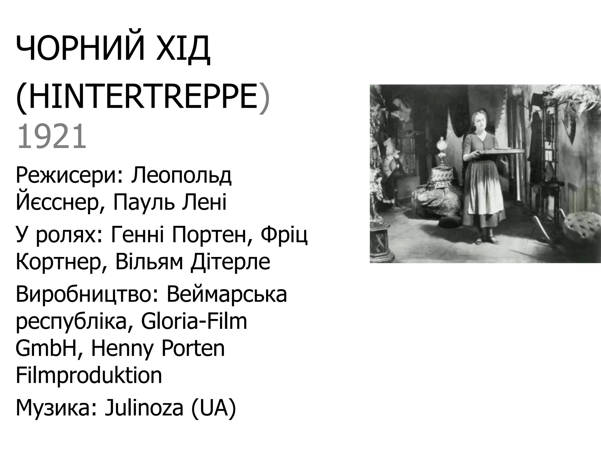 ЧОРНИЙ ХІД
(HINTERTREPPE)
1921
Режисери: Леопольд
Йєсснер, Пауль Лені
У ролях: Генні Портен, Фріц
Кортнер, Вільям Дітерле
Виробництво: Веймарська
республіка, Gloria-Film
GmbH, Henny Porten
Filmproduktion
Музика: Julinoza (UA)
 