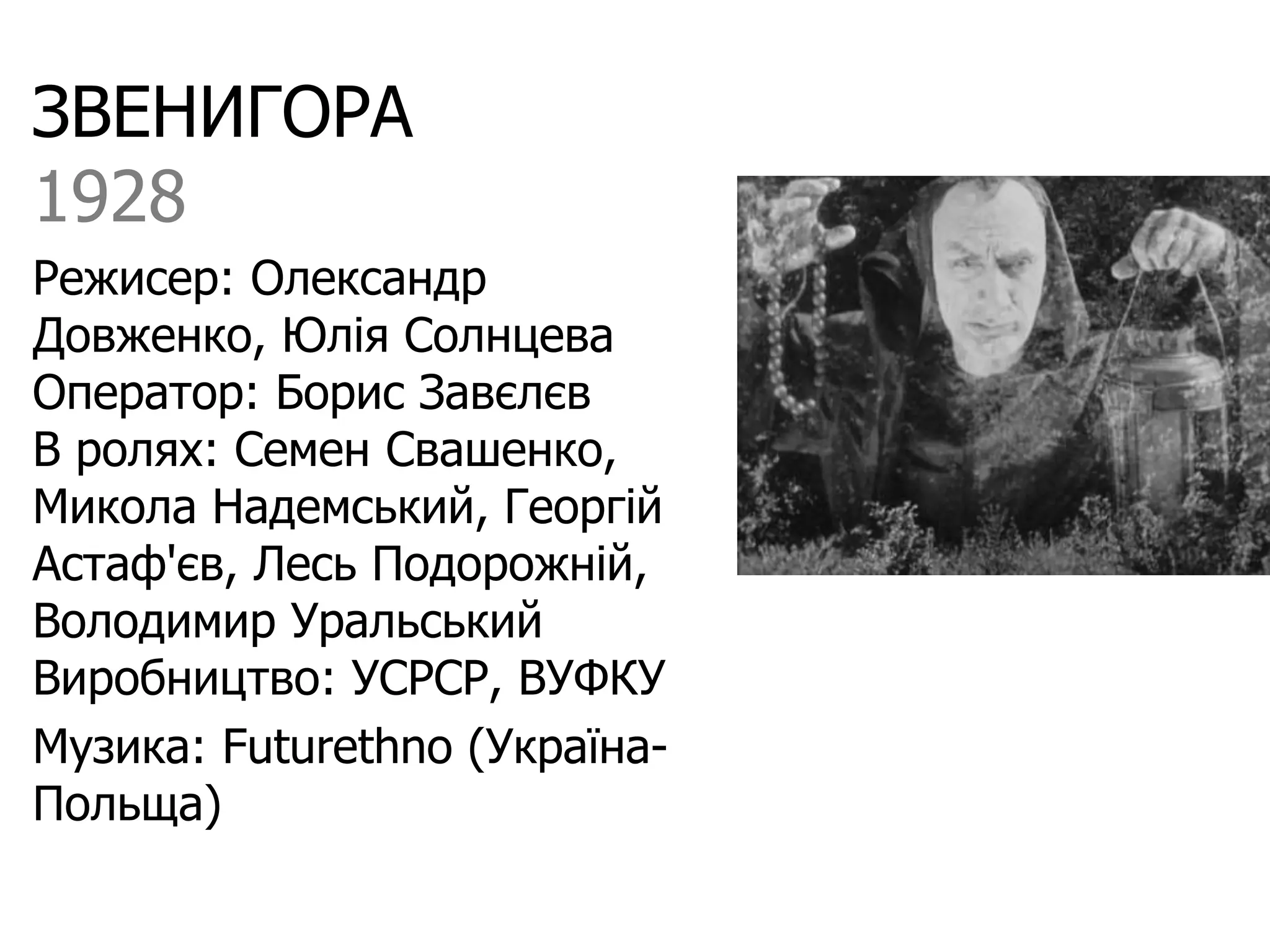 ЗВЕНИГОРА
1928
Режисер: Олександр
Довженко, Юлія Солнцева
Оператор: Борис Завєлєв
В ролях: Семен Свашенко,
Микола Надемський, Георгій
Астаф'єв, Лесь Подорожній,
Володимир Уральський
Виробництво: УСРСР, ВУФКУ
Музика: Futurethno (Україна-
Польща)
 