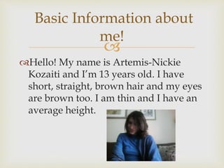 
Hello! My name is Artemis-Nickie
Kozaiti and I’m 13 years old. I have
short, straight, brown hair and my eyes
are brown too. I am thin and I have an
average height.
Basic Information about
me!
 