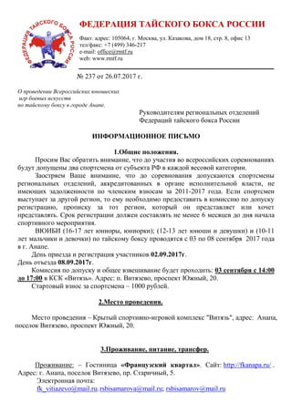 ФЕДЕРАЦИЯ ТАЙСКОГО БОКСА РОССИИ
Факт. адрес: 105064, г. Москва, ул. Казакова, дом 18, стр. 8, офис 13
тел/факс: +7 (499) 346-217
e-mail: office@rmtf.ru
web: www.rmtf.ru
№ 237 от 26.07.2017 г.
О проведении Всероссийских юношеских
игр боевых искусств
по тайскому боксу в городе Анапе.
Руководителям региональных отделений
Федераций тайского бокса России
ИНФОРМАЦИОННОЕ ПИСЬМО
1.Общие положения.
Просим Вас обратить внимание, что до участия во всероссийских соревнованиях
будут допущены два спортсмена от субъекта РФ в каждой весовой категории.
Заостряем Ваше внимание, что до соревнования допускаются спортсмены
региональных отделений, аккредитованных в органе исполнительной власти, не
имеющих задолженности по членским взносам за 2011-2017 года. Если спортсмен
выступает за другой регион, то ему необходимо предоставить в комиссию по допуску
регистрацию, прописку за тот регион, который он представляет или хочет
представлять. Срок регистрации должен составлять не менее 6 месяцев до дня начала
спортивного мероприятия.
ВЮИБИ (16-17 лет юниоры, юниорки); (12-13 лет юноши и девушки) и (10-11
лет мальчики и девочки) по тайскому боксу проводятся с 03 по 08 сентября 2017 года
в г. Анапе.
День приезда и регистрация участников 02.09.2017г.
День отъезда 08.09.2017г.
Комиссия по допуску и общее взвешивание будет проходить: 03 сентября с 14:00
до 17:00 в КСК «Витязь». Адрес: п. Витязево, проспект Южный, 20.
Стартовый взнос за спортсмена – 1000 рублей.
2.Место проведения.
Место проведения – Крытый спортивно-игровой комплекс "Витязь", адрес: Анапа,
поселок Витязево, проспект Южный, 20.
3.Проживание, питание, трансфер.
Проживание: – Гостиница «Французский квартал». Сайт: http://fkanapa.ru/ .
Адрес: г. Анапа, поселок Витязево, пр. Старичный, 5.
Электронная почта:
fk_vitiazevo@mail.ru; rsbisamarova@mail.ru; rsbisamarov@mail.ru
 