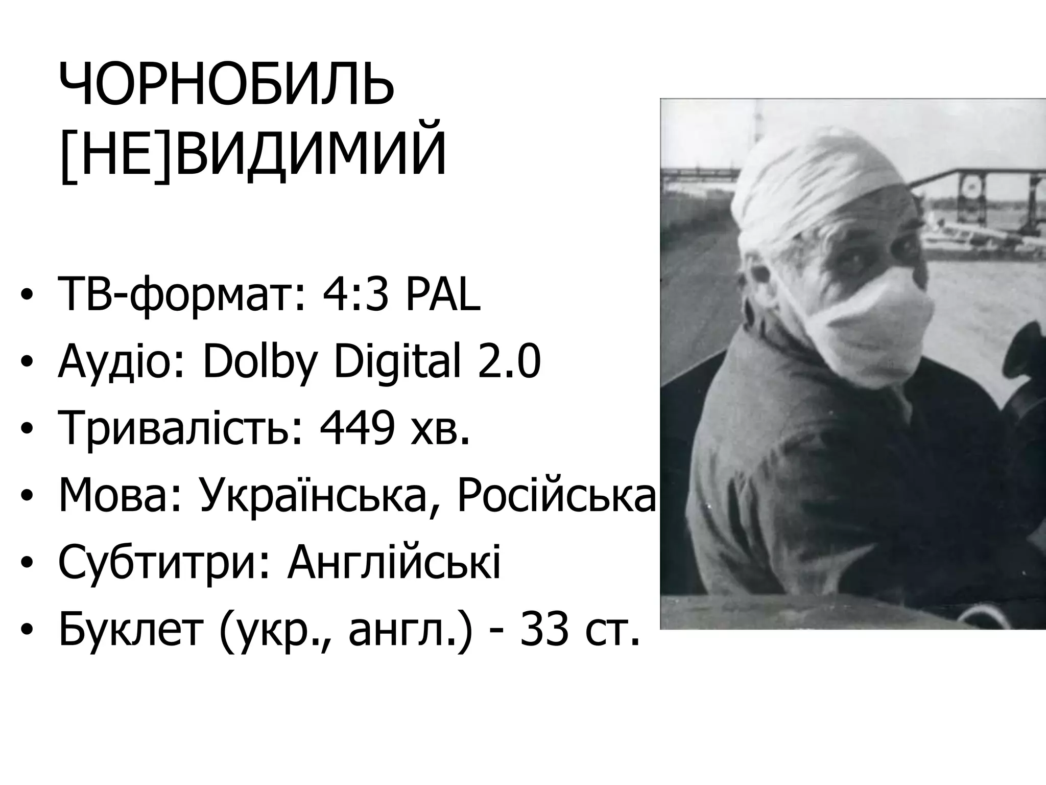ЧОРНОБИЛЬ
[НЕ]ВИДИМИЙ
• ТВ-формат: 4:3 PAL
• Аудіо: Dolby Digital 2.0
• Тривалість: 449 хв.
• Мова: Українська, Російська
• Субтитри: Англійські
• Буклет (укр., англ.) - 33 ст.
 