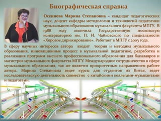 Биографическая справка
Осеннева Марина Степановна – кандидат педагогических
наук, доцент кафедры методологии и технологий педагогики
музыкального образования музыкального факультета МПГУ. В
1988 году окончила Государственную московскую
консерваторию им. П. И. Чайковского по специальности
«Хоровое дирижирование». Работает в МПГУ с 2003 года.
В сферу научных интересов автора входит теория и методика музыкального
образования, инновационные процесс в музыкальной педагогике, разработка и
реализация программ высшего профессионального образования для бакалавров и
магистров музыкального факультета МПГУ. Международное сотрудничество в сфере
музыкального образования, так же является приоритетным направлением работе
автора. Марина Степановна ведет курсы для студентов из Китая, ведет
исследовательскую деятельность совместно с китайскими коллегами-музыкантами
и педагогами.
 