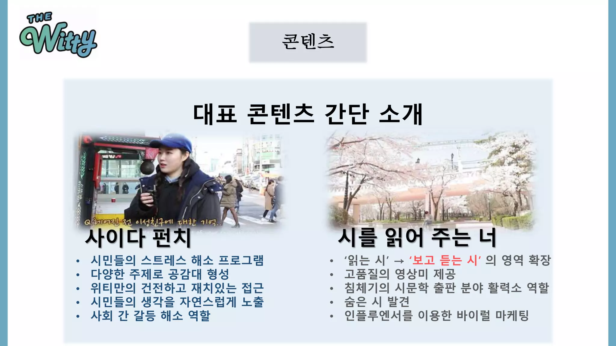 콘텐츠
대표 콘텐츠 간단 소개
• 시민들의 스트레스 해소 프로그램
• 다양한 주제로 공감대 형성
• 위티만의 건전하고 재치있는 접근
• 시민들의 생각을 자연스럽게 노출
• 사회 간 갈등 해소 역할
• ‘읽는 시’ → ‘보고 듣는 시’ 의 영역 확장
• 고품질의 영상미 제공
• 침체기의 시문학 출판 분야 활력소 역할
• 숨은 시 발견
• 인플루엔서를 이용한 바이럴 마케팅
사이다 펀치 시를 읽어 주는 너
 