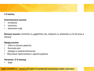 engine.seointellect.ru – уникальный сервис по внутренней оптимизации сайта «под ключ»
1-3 месяц
Естественные ссылки:
• отзовики,
• каталоги,
• вакансии и др.
Вечные ссылки: miralinks.ru, gogetlinks.net, rotapost.ru, webartex.ru (3-10 штук в
месяц)
Крауд-ссылки:
• referr.ru (очень дорого),
• forumok.com
• advego.ru (самостоятельно)
• Массовые простановки с одного домена
Начиная с 2-3 месяца
• Sape
 