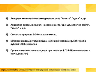 engine.seointellect.ru – уникальный сервис по внутренней оптимизации сайта «под ключ»
1) Анкоры с минимумом коммерческих слов “купить”, “цена” и др.
2) Акцент на анкоры вида url, названия сайта/бренда, слов “на сайте”,
“здесь” и др.
3) Скорость прироста 3-20 ссылок в месяц
4) Если необходима статья пишем на бирже (например, ETXT) за 50
рублей 1000 символов
5) Проверяем качество площадки при помощи RDS BAR или импорта в
WINK для SAPE
 
