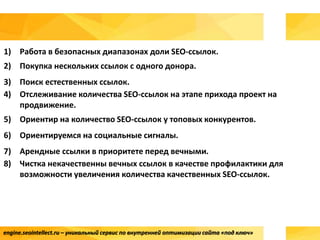 engine.seointellect.ru – уникальный сервис по внутренней оптимизации сайта «под ключ»
1) Работа в безопасных диапазонах доли SEO-ссылок.
2) Покупка нескольких ссылок с одного донора.
3) Поиск естественных ссылок.
4) Отслеживание количества SEO-ссылок на этапе прихода проект на
продвижение.
5) Ориентир на количество SEO-ссылок у топовых конкурентов.
6) Ориентируемся на социальные сигналы.
7) Арендные ссылки в приоритете перед вечными.
8) Чистка некачественны вечных ссылок в качестве профилактики для
возможности увеличения количества качественных SEO-ссылок.
 