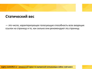 engine.seointellect.ru – уникальный сервис по внутренней оптимизации сайта «под ключ»
Статический вес
— это число, характеризующее голосующую способность всех входящих
ссылок на страницу и то, как сильно они рекомендуют эту страницу.
 
