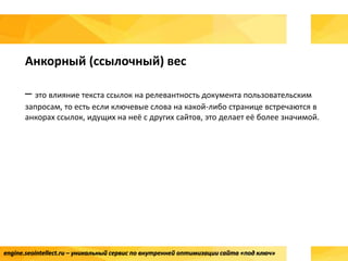 engine.seointellect.ru – уникальный сервис по внутренней оптимизации сайта «под ключ»
Анкорный (ссылочный) вес
– это влияние текста ссылок на релевантность документа пользовательским
запросам, то есть если ключевые слова на какой-либо странице встречаются в
анкорах ссылок, идущих на неё с других сайтов, это делает её более значимой.
 