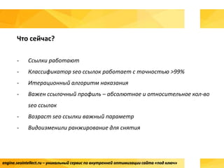 engine.seointellect.ru – уникальный сервис по внутренней оптимизации сайта «под ключ»
Что сейчас?
- Ссылки работают
- Классификатор seo ссылок работает с точностью >99%
- Итерационный алгоритм наказания
- Важен ссылочный профиль – абсолютное и относительное кол-во
seo ссылок
- Возраст seo ссылки важный параметр
- Видоизменили ранжирование для снятия
 