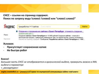 engine.seointellect.ru – уникальный сервис по внутренней оптимизации сайта «под ключ»
СНСС – ссылки на страницу содержат.
Поиск по запросу вида !слово1 !слово2 или “слово1 слово2”
Условия:
- Присутствует сохраненная копия
- Не быстро робот
Важно!
Большая часть СНСС не отображается в органической выдаче, проверить можно в XML
выдаче в параметре
<_passagetypes>
 