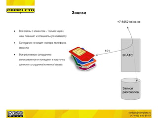 IP-АТС
● Вся связь с клиентом - только через
наш планшет и специальную симкарту
● Сотрудник не видит номера телефона
клиента
● Все разговоры сотрудника
записываются и попадают в карточку
данного сотрудника/клиента/заказа
+7 8452 xx-xx-xx
101
Записи
разговоров
Звонки
 