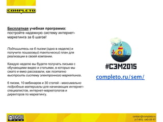 completo.ru/sem/
Бесплатная учебная программа:
постройте надежную систему интернет-
маркетинга за 6 шагов!
Подпишитесь на 6 писем (одно в неделю) и
получите пошаговый тактический план для
реализации в своей компании.
Каждую неделю вы будете получать письма с
обучающими видео и статьями, в которых мы
сжато и емко рассказали, как поэтапно
выстроить систему электронного маркетинга.
6 писем, 10 вебинаров и 30 статей - максимально
подробные материалы для начинающих интернет-
специалистов, интернет-маркетологов и
директоров по маркетингу.
 