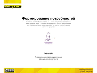 Святой KPI:
% расширения спроса и увеличения
размера рынка / сегмента
Формирование потребностей
У человека нет потребности ни в вас, ни в ваших конкурентах, ни в смежных с
вами сегментах рынка. Он даже не задумывается о том, что такая проблема
(или возможность) может существовать или же знает об этом, но в данный
момент не нуждается.
 
