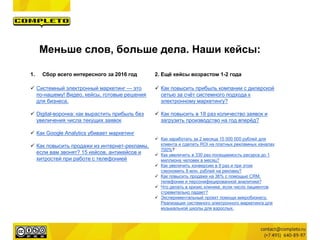 Меньше слов, больше дела. Наши кейсы:
1. Сбор всего интересного за 2016 год
 Системный электронный маркетинг — это
по-нашему! Видео, кейсы, готовые решения
для бизнеса.
 Digital-воронка: как вырастить прибыль без
увеличения числа текущих заявок
 Как Google Analytics убивает маркетинг
 Как повысить продажи из интернет-рекламы,
если вам звонят? 15 кейсов, антикейсов и
хитростей при работе с телефонией
2. Ещё кейсы возрастом 1-2 года
 Как повысить прибыль компании с дилерской
сетью за счёт системного подхода к
электронному маркетингу?
 Как повысить в 18 раз количество заявок и
загрузить производство на год вперёд?
 Как заработать за 2 месяца 15 000 000 рублей для
клиента и сделать ROI на платных рекламных каналах
700%?
 Как увеличить в 330 раз посещаемость ресурса до 1
миллиона человек в месяц?
 Как увеличить конверсию в 9 раз и при этом
сэкономить 8 млн. рублей на рекламу?
 Как повысить продажи на 36% с помощью CRM,
телефонии и персонифицированной аналитики?
 Что делать в кризис клинике, если число пациентов
стремительно падает?
 Экспериментальный проект помощи микробизнесу.
Реализация системного электронного маркетинга для
музыкальной школы для взрослых.
 