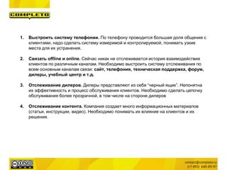 1. Выстроить систему телефонии. По телефону проводится большая доля общения с
клиентами, надо сделать систему измеримой и контролируемой, понимать узкие
места для их устранения.
2. Связать offline и online. Сейчас никак не отслеживается история взаимодействия
клиентов по различным каналам. Необходимо выстроить систему отслеживания по
всем основным каналам связи: сайт, телефония, техническая поддержка, форум,
дилеры, учебный центр и т.д.
3. Отслеживание дилеров. Дилеры представляют из себя “черный ящик”. Непонятна
их эффективность и процесс обслуживания клиентов. Необходимо сделать цепочку
обслуживания более прозрачной, в том числе на стороне дилеров
4. Отслеживание контента. Компания создает много информационных материалов
(статьи, инструкции, видео). Необходимо понимать их влияние на клиентов и их
решения.
 