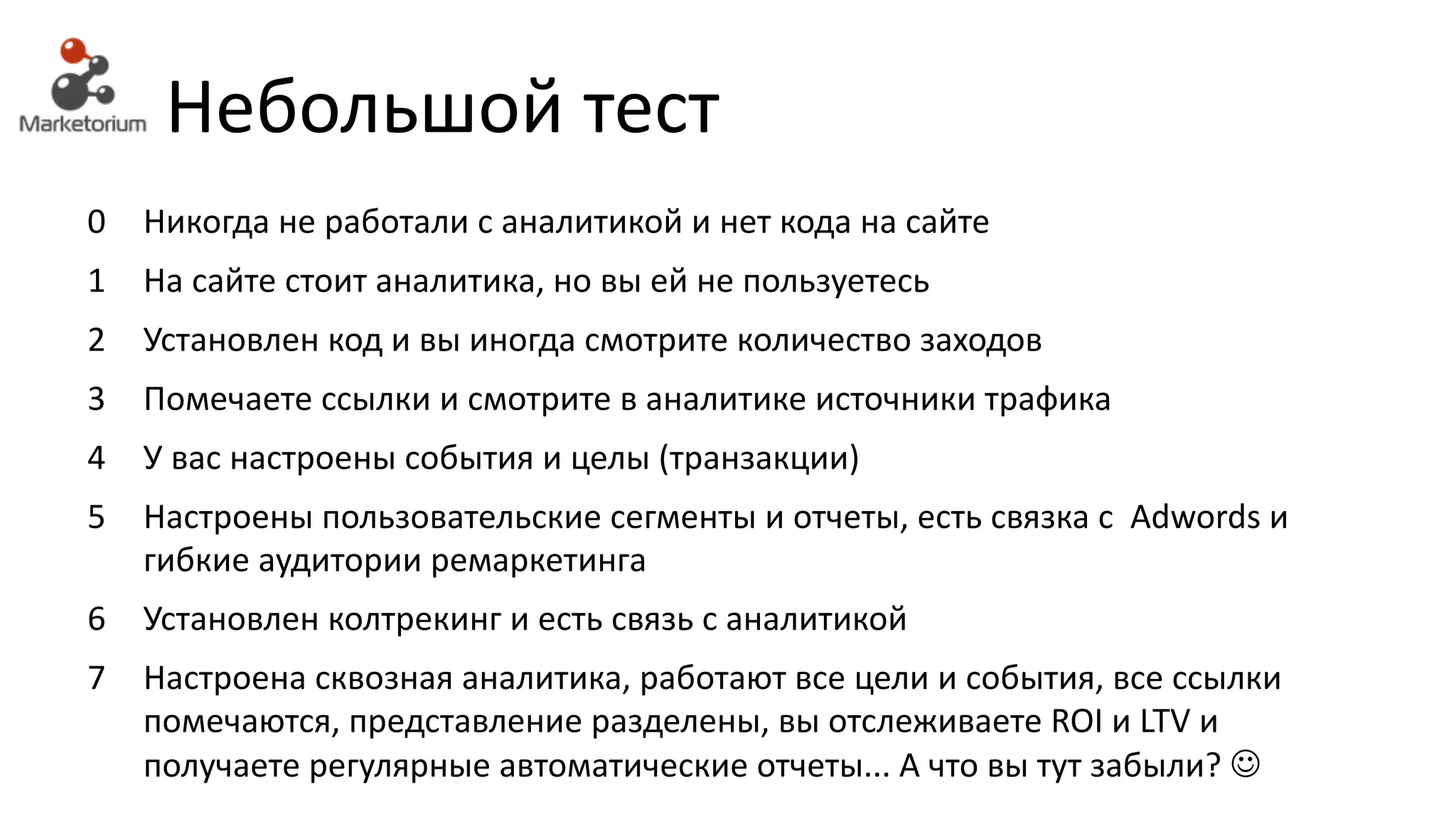 Небольшой тест
0 Никогда	не	работали	с	аналитикой	и	нет	кода	на	сайте
1 На	сайте	стоит	аналитика, но	вы	ей	не	пользуетесь
2 Установлен	код	и	вы иногда	смотрите	количество	заходов
3 Помечаете ссылки	и	смотрите	в	аналитике	источники	трафика
4 У вас	настроены	события	и	целы	(транзакции)
5 Настроены пользовательские	сегменты	и	отчеты,	есть	связка	с		Adwords	и	
гибкие	аудитории	ремаркетинга
6 Установлен колтрекинг	и	есть	связь	с	аналитикой
7 Настроена сквозная	аналитика,	работают	все	цели	и	события,	все	ссылки	
помечаются,	представление	разделены,	вы	отслеживаете	ROI	и	LTV и	
получаете	регулярные	автоматические	отчеты...	А	что	вы	тут	забыли?	J
 