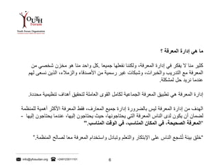 info@yfosudan.org +249123011101 6
‫ما‬‫هي‬‫إدارة‬‫المعرفة‬‫؟‬
‫كثير‬‫منا‬‫ال‬‫يفكر‬‫في‬‫إدارة‬‫المعرفة‬،‫ولكننا‬‫نفعلها‬‫جميعا‬.‫كل‬‫واحد‬‫منا‬‫هو‬‫مخزن‬‫شخصي‬‫من‬
‫المعرفة‬‫مع‬‫التدريب‬‫والخبرات‬،‫وشبكات‬‫غير‬‫رسمية‬‫من‬‫األصدقاء‬‫والزمالء‬،‫الذين‬‫نسعى‬‫لهم‬
‫عندما‬‫نريد‬‫حل‬‫لمشكلة‬.
‫إدارة‬‫المعرفة‬‫هي‬‫تطبيق‬‫المعرفة‬‫الجماعية‬‫لكامل‬‫القوى‬‫العاملة‬‫لتحقيق‬‫أهداف‬‫تنظيمية‬‫م‬‫حددة‬.
‫الهدف‬‫من‬‫إدارة‬‫المعرفة‬‫ليس‬‫بالضرورة‬‫إدارة‬‫جميع‬‫المعارف‬،‫فقط‬‫المعرفة‬‫األكثر‬‫أهمية‬‫لل‬‫منظمة‬
‫لضمان‬‫أن‬‫يكون‬‫لدى‬‫الناس‬‫المعرفة‬‫التي‬‫يحتاجونها‬،‫حيث‬‫يحتاجون‬‫إليها‬،‫عندما‬‫يحتاجو‬‫ن‬‫إليها‬-
“‫المعرفة‬‫الصحيحة‬،‫في‬‫المكان‬‫المناسب‬،‫في‬‫الوقت‬‫المناسب‬”.
“‫خلق‬‫بيئة‬‫شجع‬ُ‫ت‬‫الناس‬‫على‬‫اإلبتكار‬‫والتعلم‬‫وتبادل‬‫واستخدام‬‫المعرفة‬‫معا‬‫لصالح‬‫المنظمة‬”.
 