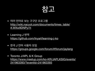 •
http://wiki.nacyot.com/documents/times_table/
#.WXw9DNPyi1t
• Learning J
https://github.com/lnyarl/learning-j-ko
• J
https://groups.google.com/forum/#!forum/jaylang
• Toronto J/APL & K Group
https://www.meetup.com/ko-KR/JAPLKSIG/events/
241963393/?eventId=241963393