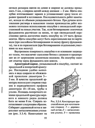 I
ектных размеров щитов по длине и ширине не ДО1!ЖНЫ превы­
шать 5 мм, а ширина щелей между досками - 2 мм. Щиты опа­
лубки изготавливают заранее и устанавливают сразу lIосле от­
рьmки траншей и котлованов. Последовательность работ намеча­
ют, исходя из объемов укладываемого бетона. При ручном изго­
товлении раствора и невысоких темпах производства работ воз­
можно поэтапное использование опалубки с еженедельной пере­
становкой на новые участки. Так, если бетонирование ленточных
фундаментов рассчитано на месяц, то при еженедельной пере­
становке щитов достаточно иметь опалубку на 1/4 часть фунда­
ментов. Щиты опалубки могут быть переставными как по верти­
кали (при послойном бетонировании по всему фронту фундамен­
та), так и по горизонтали (при бетонировании отдельными участ­
ками на всю высоту).
Внутреннюю поверхность опалубки и ее основание защища­
ют толем, что исключит сцепление бетона с досками и предохра­
нит их от загрязнения цементным молоком. На опалубку нано­
сят отметку верха фундамента или цоколя..
Арматурный каркас, укладьmаемый в опалубку, состоит из
продольной и поперечной армату­
ры. Последнюю удобно выпол­
нить в виде спирали из обожжен­
ной проволоки диаметром 3-
5 мм. В качестве продольной ар- 1
матуры используют стержни глад­
кие и периодического профиля
диаметром 10-18 мм, трубы и
уголки. Площадь поперечного се­
чения продольной арматуры верх­
него и нижнего рядов должна
быть не менее 8 см. Спираль из­
готавливают следующим образом.
Собирают деревянный остов и зак­
репляют металлическими уголка­
ми (рис. 3.3.4). Наматьmают на
99
з
Рис. 3.3.4. Конструкция при­
спосо6ления для изготовле­
ния спирали: 1 - дере!ян­
ный оста!; 2 - металличес­
кие уголки; 3 - про!олока
 