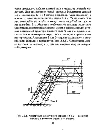 остов проволоку, выбивая прямой угол в местах ее перегиба мо­
лотком. Для армирования одной стороны фундамента длиной
6,5 м достаточно 13 и 14 витков проволоки. Сняв проволоку с
остова, ее вьпягивают в спираль шагом 0,5 м. Укладьmают спи­
раль в опалубку так, чтобы ее контур имел зазор 2-3 см с доска­
ми опалубки. Это обеспечит необходимую толщину защитного
слоя бетона для рабочей арматуры. Затем в спираль заводят стер­
жни продольной арматуры нижнего ряда (2 или 3 стержня, в за­
висимости от диаметра) и закрепляют их в спирали проволочны­
ми скрутками. Аналогично 2 или 3 стержня закрепляют в верх­
ней части спирали, и каркас готов (рис. 3.3.5). K~pKac также мож­
но изготовить, используя гнутые или сварные хомуты попереч­
ной арматуры.
Рис. 3.3.5. Конструкция арматурного каркаса: 1 и 2 - арматура
нижнего и l!Iерхнего рядов; 3 - спираль
100
 