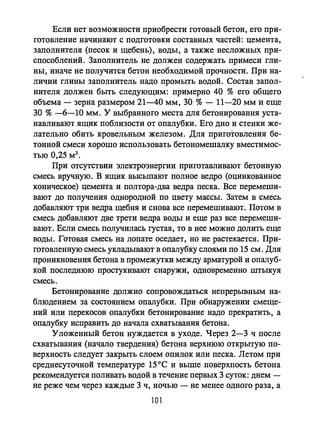 Если нет возможности приобрести готовый бетон, его при­
готовление начинают с подготовки составных частей: цемента,
заполнителя (песок и щебень), воды, а также несложных при­
способлений. Заполнитель не должен содержать примеси гли­
ны, иначе не получится бетон необходимой прочности. При на­
личии глины заполнитель надо промыть водой. Состав запол­
нителя должен быть следующим: примерно 40 % его общего
объема - зерна размером 21-40 мм, 30 % - 11-20 мм и еще
30 % -6-10 мм. У выбранного места для бетонирования уста­
навливают ящик поблизости от опалубки. Его дно и стенки же­
лательно обить кровельным железом. Для приготовления бе­
тонной смеси хорошо использовать бетономешалку вместимос­
тью 0,25 м3 •
При отсутствии электроэнергии приготавливают бетонную
смесь вручную. В ящик высыпают полное ведро (оцинкованное
коническое) цемента и полтора-два ведра песка. Все перемеши­
вают до получения однородной по цвету массы. Затем в смесь
добавляют три ведра щебня и снова все перемешивают. Потом в
смесь добавляют две трети ведра воды и еще раз все перемеши­
вают. Если смесь получилась густая, то в нее можно долить еще
воды. Готовая смесь на лопате оседает, но не растекается. При­
готовленную смесь укладывают в опалубку слоями по 15 см. Для
проникновения бетона в промежутки между арматурой и опалуб­
кой последнюю простукивают снаружи, одновременно штыкуя
смесь.
Бетонирование должно сопровождаться непрерывным на­
блюдением за состоянием опалубки. При обнаружении смеще­
ний или перекосов опалубки бетонирование надо прекратить, а
опалубку исправить до начала схватывания бетона.
Уложенный бетон нуждается в уходе. Через 2-3 ч после
схватывания (начало твердения) бетона верхнюю открытую по­
верхность следует закрыть слоем опилок или песка. Летом при
среднесуточной температуре 15ос и выше поверхность бетона
рекомендуется поливать водой в течение первых 3 суток: днем -
не реже чем через каждые 3 ч, ночью - не менее одного раза, а
101
 