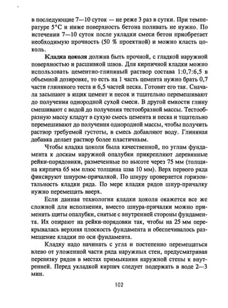 в последующие 7-10 суток - не реже 3 раз в сутки. При темпе­
ратуре 5 0 С и ниже поверхность бетона поливать не нужно. По
истечении 7-10 суток после укладки смеси бетон приобретает
необходимую прочность (50 % проектной) и можно класть цо­
коль.
Кладка цоколя должна быть прочной, с гладкой наружной
поверхностью и расшивкой швов. Для кирпичной кладки можно
использовать цементно-глиняный раствор состава 1:0,7:6,5 в
объемной дозировке, то есть на 1 часть цемента нужно брать 0,7
части глиняного теста и 6,5 частей песка. Готовят его так. Снача­
ла засыпают в ящик цемент и песок и тщательно перемешивают
до получения однородной сухой смеси. В другой емкости глину
смешивают с водой до получения тестообразной массы. Тестооб­
разную массу кладут в сухую смесь цемента и песка и тщательно
перемешивают до получения однородной массы, чтобы получить
раствор требуемой густоты, в смесь добавляют воду. Глиняная
добавка делает раствор более пластичным.
Чтобы кладка цоколя бьmа качественной, по углам фунда­
мента к доскам наружной опалубки прикрепляют деревянные
рейки-порядовики, размеченные по высоте через 75 мм (толщи­
на кирпича 65 мм плюс толщина шва 10 мм). Верх первого ряда
фиксируют шнуром-причалкой. По шнуру проверяется горизон­
тальность кладки ряда. По мере кладки рядов шнур-причалку
нужно перемещать вверх.
Если данная технология кладки цоколя окажется все же
сложной для исполнения, вместо шнура-причалки можно при­
менять щиты опалубки, снятые с внутренней стороны фундамен­
та. Их опирают на рейки-порядовки так, чтобы на 25 мм пере­
крывалась верхняя плоскость фундамента и обеспечивалось раз­
мещение кладки по оси фундамента.
Кладку надо начинать с угла и постепенно перемещаться
влево от уложенной части ряда наружных стен, предусматривая
перевязку рядов в местах примыкания наружной степы к внут­
ренней. Перед укладкой кирпич следует подержать в воде 2-3
мин.
102
 