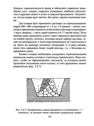блюдать горизонтальность рядов и обеспечить перевязку швов.
Кроме того, следует стараться укладывать наиболее постелис­
тые и крупные камни в углах и снаружи фундамента. Разумеет­
ся, что на кладку идут чистые, без грязи, хорошо смоченные кам­
ни.
Для кладки бута применяют растворы на портландцементе
марки 300-400 в пропорции от 1:3 до 1:4 (цемент: песок); воз­
можно применение цементно-известкового раствора в пропорции:
1 часть цемента, 1 часть серой извести и 6-7 частей песка. Если
нижние ряды приходится класть ниже горизонта грунтовых вод
на слабом грунте, полезно, положив насухо первые два ряда, за­
лить их раствором из 1 части портландцемента на 3 части песка и
на таком же растворе положить следующие 2-3 ряда камней,
после чего применять более тощий раствор, т .е. с большим со­
держанием песка.
Камни в кладке необходимо укладывать горизонтальными
рядами как можно плотнее и тщательно перевязывать. Надо сле­
дить, чтобы не образовывались плоскости, по которым может
произойти скольжение части кладки, от чего фундамент может
разрушиться (рис. 3.3.7).
Рис. 3.3.7. Неправильная кладка фундамента из булыжника: 1-
плоскости, ПО которым может.произоЙти разрушение кладки
104
 
