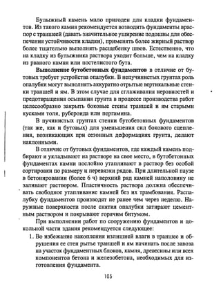 Булыжный камень мало пригоден для кладки фундамен­
тов. Из такого камня рекомендуется возводить фундаменты врас­
пор с траншеей (давать значительное уширение подошвы для обес­
печения устойчивости кладки), пр;именять более жирный раствор
более тщательно выполнять расщебенку швов. Естественно, что
на кладку из булыжника раствора уходит больше, чем на кладку
из рваного камня или постелистого бута.
Вьmолвеиие бутобетонных фундаментов в отличие от бу­
товых требует устройства опалубки. В непучинистых грунтах роль
опалубки могут вьmолнять аккуратно отрьпые вертикальные стен­
ки траншей и ям. В этом случае для сглаживания неровностей и
предотвращения осыпания грунта в процессе производства работ
целесообразно закрьпь боковые стены траншей и ям старыми
кусками толя, рубероида или пергамина.
В пучинистых грунтах стенки бутобетонных фундаментов
(так же, как и бутовых) для уменьшения сил бокового сцепле­
ния, возникающих при сезонных деформациях грунта, делают
наклонными.
В отличие от бутовых фундаментов, где каждый камень под­
бирают и укладьmают на растворе на свое место, в бутобетонных
фундаментах камни послойно утапливают в раствор без особой
сортировки по размеру и перевязки рядов. При длительной паузе
в бетонировании (более 6 ч) верхний ряд камней наполовину не
заливают раствором. Пластичность раствора должна обеспечи-
. вать свободное утапливание камней без их трамбования. Распа­
лубку фундаментов производят не ранее чем через неделю. На­
ружные поверхности после снятия опалубки затирают цемент­
ным раствором и покрывают горячим битумом.
При выполнении работ по сооружению фундаментов и цо­
кольной части здания рекомендуется следующее:
1. Во избежание накопления излишней влаги в траншее и об­
рушения ее стен рытье траншей и ям начинать после завоза
на участок фундаментных блоков, камня, древесины или всех
компонентов бетона и железобетона, необходимых для из­
готовления фундамента.
105
 