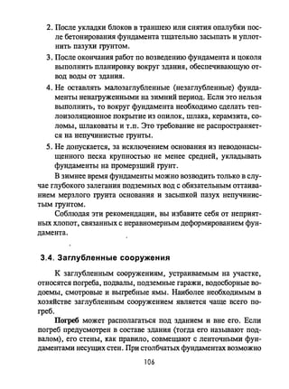 2. После укладки блоков в траншею или снятия опалубки пос­
ле бетонирования фундамента тщательно засыпать и уплот­
нить пазухи грунтом.
3. После окончания работ по возведению фундамента и цоколя
выполнить планировку вокруг здания, обеспечивающую от­
вод воды от здания.
4. Не оставлять малозаглубленные (незаглубленные) фунда­
менты ненагруженными на зимний период. Если это нельзя
выполнить, то вокруг фундамента необходимо сделать теп­
лоизоляционное покрытие из опилок, шлака, керамзита, со­
ломы, шлаковаты и т.п. Это требование не распространяет­
ся на непучинистые грунты.
5. Не допускается, за исключением основания из неводонасы­
щенного песка крупностью не менее средней, укладывать
фундаменты на промерзший грунт.
В зимнее время фундаменты можно возводить только в слу­
чае глубокого залегания подземных вод с обязательным оттаива­
нием мерзлого грунта основания и засьшкой пазух непучинис­
тым грунтом.
Соблюдая эти рекомендации, вы избавите себя от неприят­
ных ХЛОПОТ, связанных с неравномерным деформированием фун­
дамента.
3.4. Заглубленные сооружения
к заглубленным сооружениям, устраиваемым на участке,
относятся погреба, подвалы, подземные гаражи, водосборные во­
доемы, смотровые и выгребные ямы. Наиболее необходимым в
хозяйстве заглубленным сооружением является чаще всего по­
греб.
Погреб может располагаться под зданием и вне его. Если
погреб предусмотрен в составе здания (тогда его называют под­
валом), его стены, как правило, совмещают с ленточными фун­
даментами несущих стен. При столбчатых фундаментах возможно
106
 