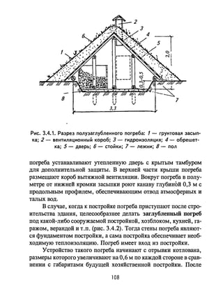 Рис. 3.4.1. Разрез полузаглубленного погреба: 1 - грунтовая засып­
ка; 2 - вентиляционный короб; 3 - гидроизоляция; 4 - обрешет­
ка; 5 - дверь; 6 - стойки; 7 - лежни; 8 - пол
погреба устанавливают утепленную дверь с крытым тамбуром
для дополнительной защиты. В верхней части крыши погреба
размещают короб вытяжной вентиляции. Вокруг погреба в полу­
метре от нижней кромки засыпки роют канаву глубиной 0,3 м с
продольным профилем, обеспечивающим отвод атмосферных и
талых вод.
В случае, когда к постройке погреба приступают после стро­
ительства здания, целесообразнее делать заглубленный погреб
под какой-либо сооружаемой постройкой, хозблоком, кухней, га­
ражом, верандой и Т.п. (рис. 3.4.2). Тогда стены погреба являют­
ся фундаментом постройки, а сама постройка обеспечивает необ­
ходимую теплоизоляцию. Погреб имеет вход из постройки.
устройство такого погреба начинают с отрывки котлована,
размеры которого увеличивают на 0,6 м по каждой стороне в срав­
нении с габаритами будущей хозяйственной постройки. После
108
 