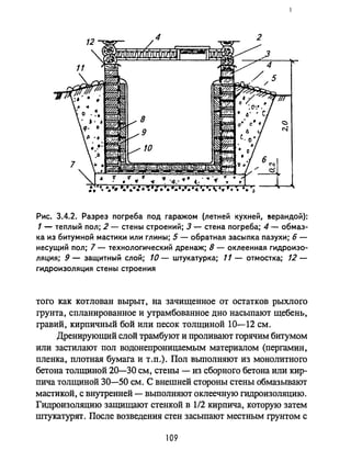 Рис. 3.4.2. Разрез погреба под гаражом (летней кухней, 8ерандой):
1 - теплый пол; 2 - стены строений; 3 - стена погреба; 4 - обмаз­
ка из битумной мастики или глины; 5 - обратная засыпка пазухи; б -
несущий пол; 7 - технологический дренаж; 8 - оклеенная гидроизо­
ляция; 9 - защитный слой; 10 - штукатурка; 11 - отмостка; 12-
гидроизоляция стены строения
того как котлован вырыт, на зачищенное от остатков рыхлого
грунта, спланированное и утрамбованное дно насыпают щебень,
гравий, кирпичный бой или песок толщиной 10-12 см.
Дренирующий слой трамбуют и проливают горячим битумом
или застилают пол водонепроницаемым материалом (пергамин,
пленка, плотная бумага и т.п.). Пол выполняют из монолитного
бетона толщиной 20-30 см, стены - из сборного бетона или кир­
пича толщиной 30-50 см. С внешней стороны стены обмазывают
мастикой, с внутренней - выполняют оклеечную гидроизоляцию.
Гидроизоляцию защищают стенкой в 1/2 кирпича, которую затем
штукатурят. После возведения стен засыпают местным грунтом с
109
 